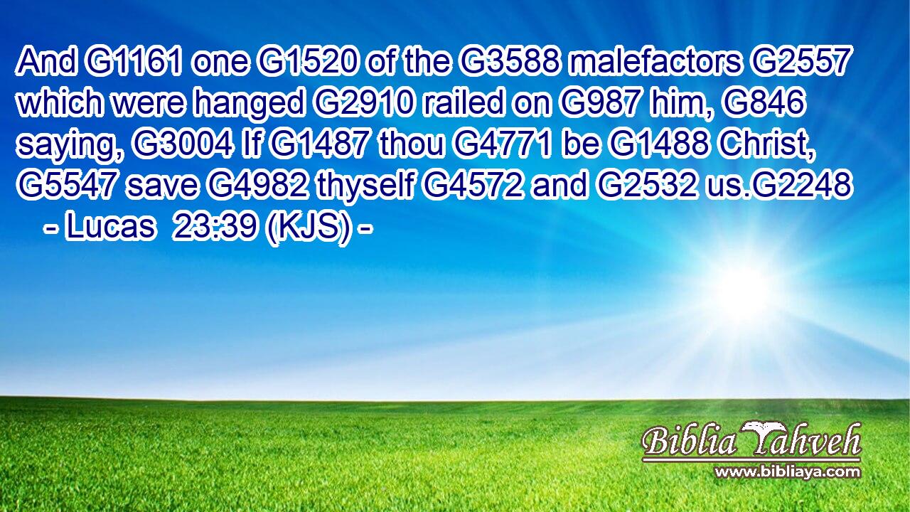 And G1161 one G1520 of the G3588 malefactors G2557 which were hanged G2910 railed on G987 him, G846 saying, G3004 If G1487 thou G4771 be G1488 Christ, G5547 save G4982 thyself G4572 and G2532 us.G2248