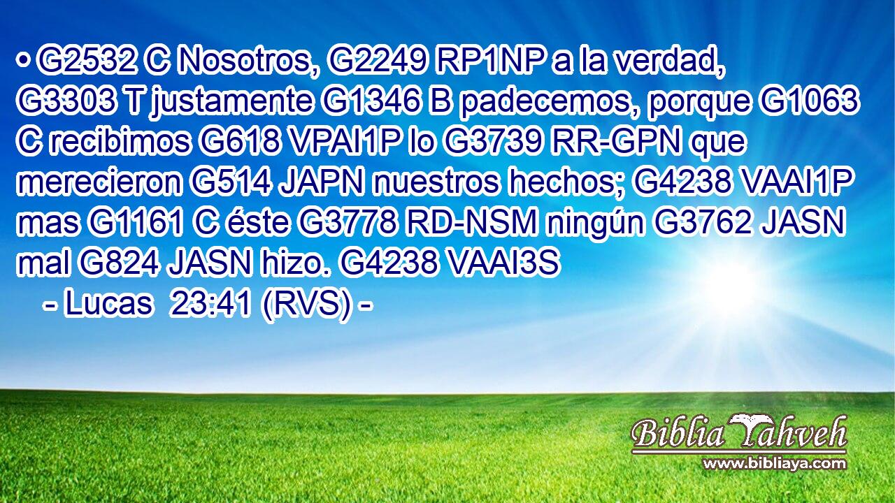 • G2532 C Nosotros, G2249 RP1NP a la verdad, G3303 T justamente G1346 B padecemos, porque G1063 C recibimos G618 VPAI1P lo G3739 RR-GPN que merecieron G514 JAPN nuestros hechos; G4238 VAAI1P mas G1161 C éste G3778 RD-NSM ningún G3762 JASN mal G824 JASN hizo. G4238 VAAI3S 