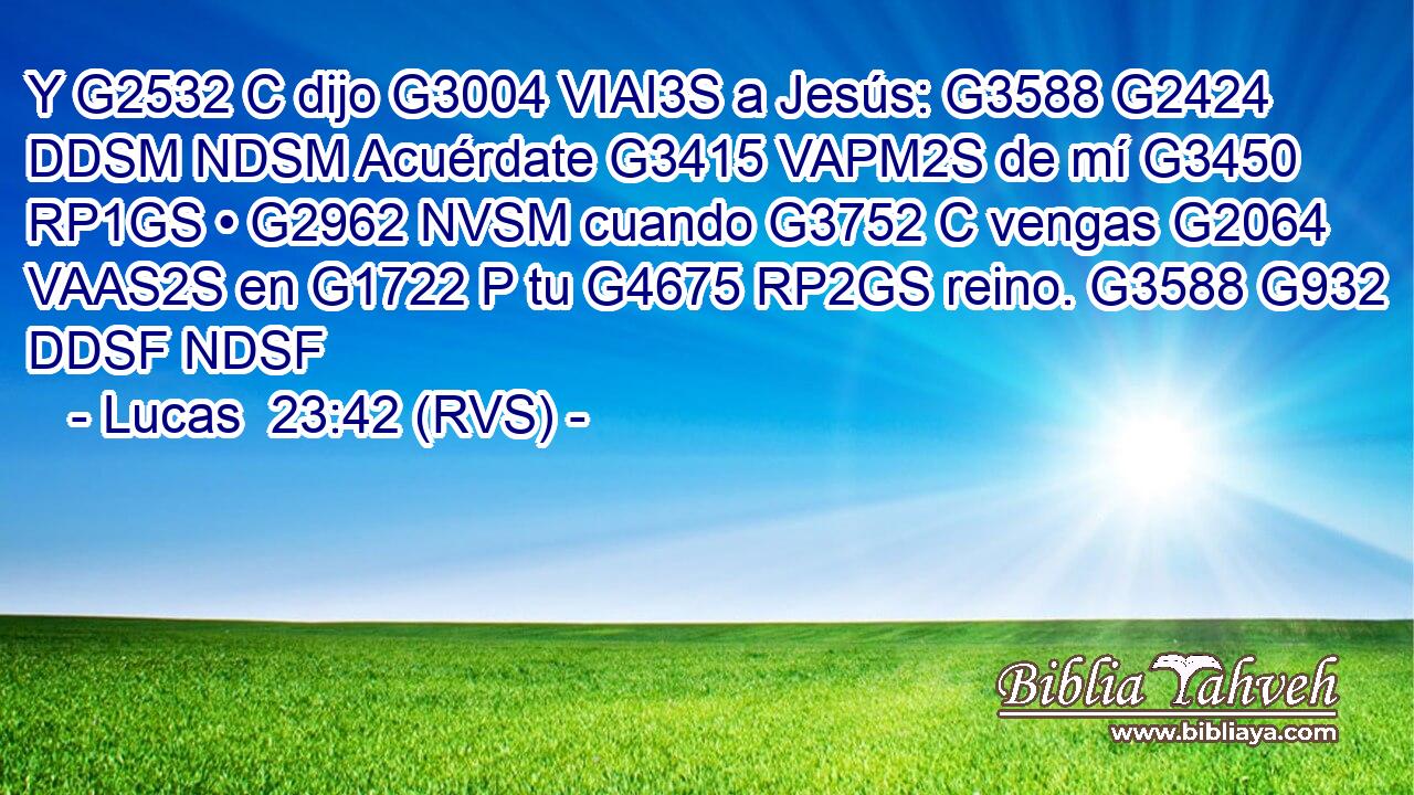 Y G2532 C dijo G3004 VIAI3S a Jesús: G3588 G2424 DDSM NDSM Acuérdate G3415 VAPM2S de mí G3450 RP1GS • G2962 NVSM cuando G3752 C vengas G2064 VAAS2S en G1722 P tu G4675 RP2GS reino. G3588 G932 DDSF NDSF 