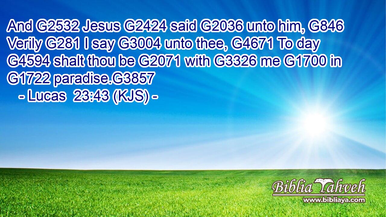 And G2532 Jesus G2424 said G2036 unto him, G846 Verily G281 I say G3004 unto thee, G4671 To day G4594 shalt thou be G2071 with G3326 me G1700 in G1722 paradise.G3857