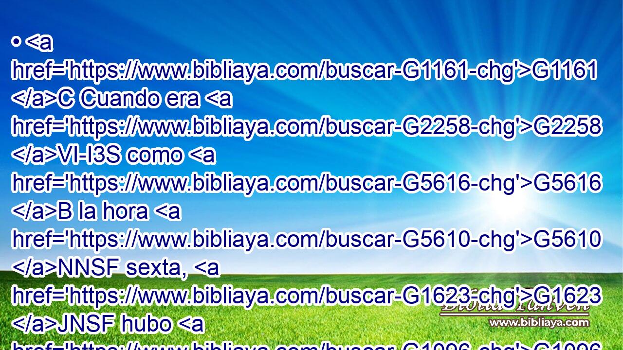 • G1161 C Cuando era G2258 VI-I3S como G5616 B la hora G5610 NNSF sexta, G1623 JNSF hubo G1096 VAMI3S • G2532 C tinieblas G4655 NNSN sobre G1909 P toda G3650 JASF la G3588 DASF tierra G1093 NASF hasta G2193 C la hora G5610 NGSF novena. G1766 JGSF 