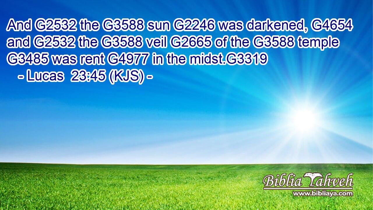 And G2532 the G3588 sun G2246 was darkened, G4654 and G2532 the G3588 veil G2665 of the G3588 temple G3485 was rent G4977 in the midst.G3319