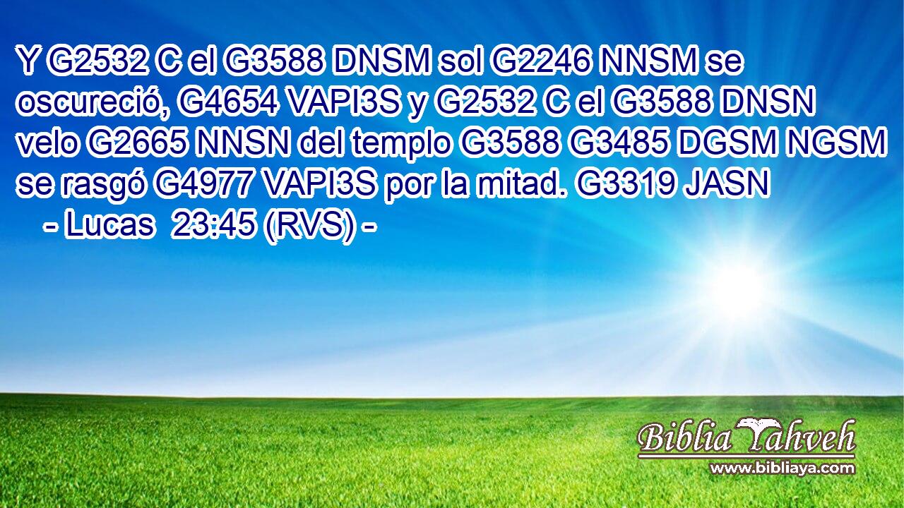 Y G2532 C el G3588 DNSM sol G2246 NNSM se oscureció, G4654 VAPI3S y G2532 C el G3588 DNSN velo G2665 NNSN del templo G3588 G3485 DGSM NGSM se rasgó G4977 VAPI3S por la mitad. G3319 JASN 