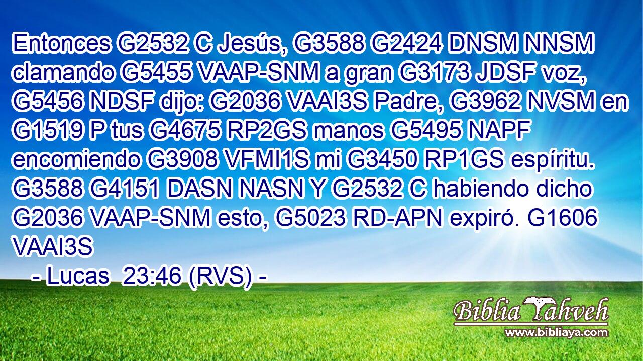 Entonces G2532 C Jesús, G3588 G2424 DNSM NNSM clamando G5455 VAAP-SNM a gran G3173 JDSF voz, G5456 NDSF dijo: G2036 VAAI3S Padre, G3962 NVSM en G1519 P tus G4675 RP2GS manos G5495 NAPF encomiendo G3908 VFMI1S mi G3450 RP1GS espíritu. G3588 G4151 DASN NASN Y G2532 C habiendo dicho G2036 VAAP-SNM esto, G5023 RD-APN expiró. G1606 VAAI3S 