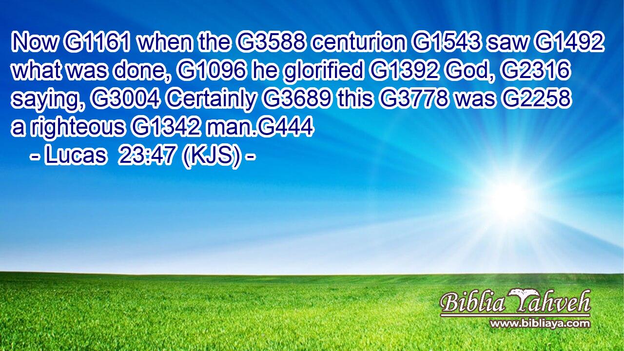 Now G1161 when the G3588 centurion G1543 saw G1492 what was done, G1096 he glorified G1392 God, G2316 saying, G3004 Certainly G3689 this G3778 was G2258 a righteous G1342 man.G444