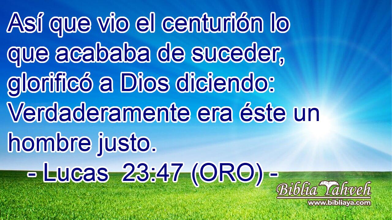  Así que vio el centurión lo que acababa de suceder, glorificó a Dios diciendo: Verdaderamente era éste un hombre justo. 