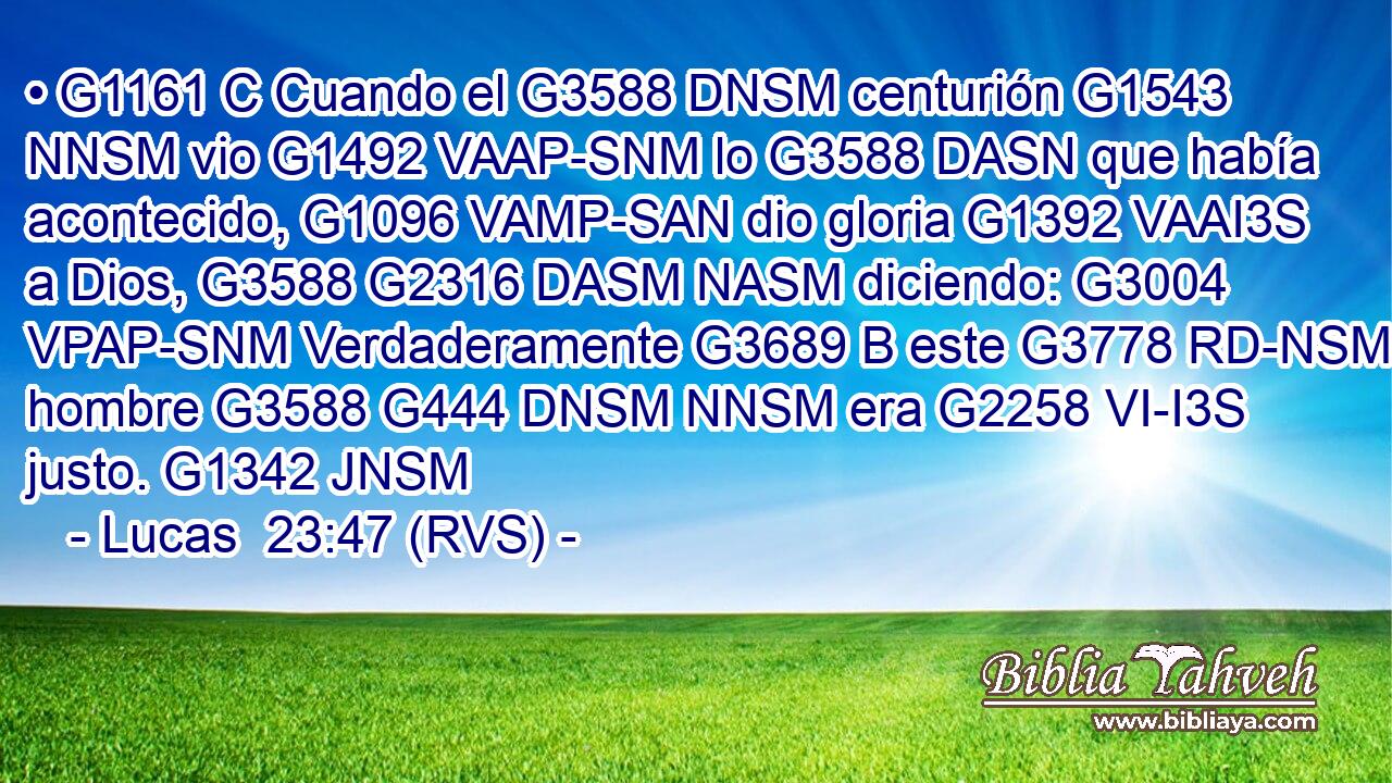 • G1161 C Cuando el G3588 DNSM centurión G1543 NNSM vio G1492 VAAP-SNM lo G3588 DASN que había acontecido, G1096 VAMP-SAN dio gloria G1392 VAAI3S a Dios, G3588 G2316 DASM NASM diciendo: G3004 VPAP-SNM Verdaderamente G3689 B este G3778 RD-NSM hombre G3588 G444 DNSM NNSM era G2258 VI-I3S justo. G1342 JNSM 