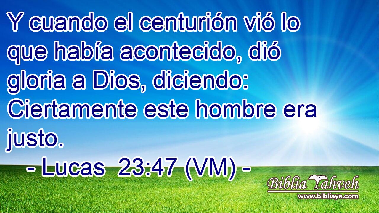  Y cuando el centurión vió lo que había acontecido, dió gloria a Dios, diciendo: Ciertamente este hombre era justo. 