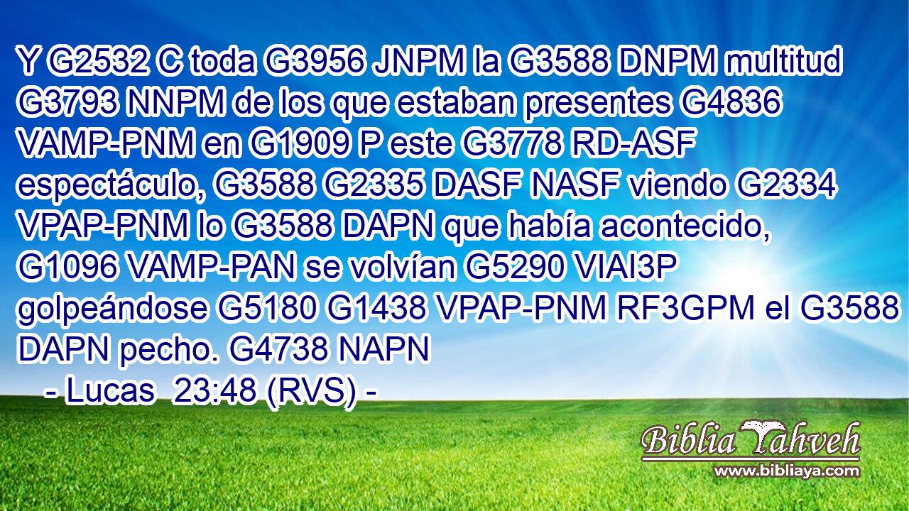 Y G2532 C toda G3956 JNPM la G3588 DNPM multitud G3793 NNPM de los que estaban presentes G4836 VAMP-PNM en G1909 P este G3778 RD-ASF espectáculo, G3588 G2335 DASF NASF viendo G2334 VPAP-PNM lo G3588 DAPN que había acontecido, G1096 VAMP-PAN se volvían G5290 VIAI3P golpeándose G5180 G1438 VPAP-PNM RF3GPM el G3588 DAPN pecho. G4738 NAPN 