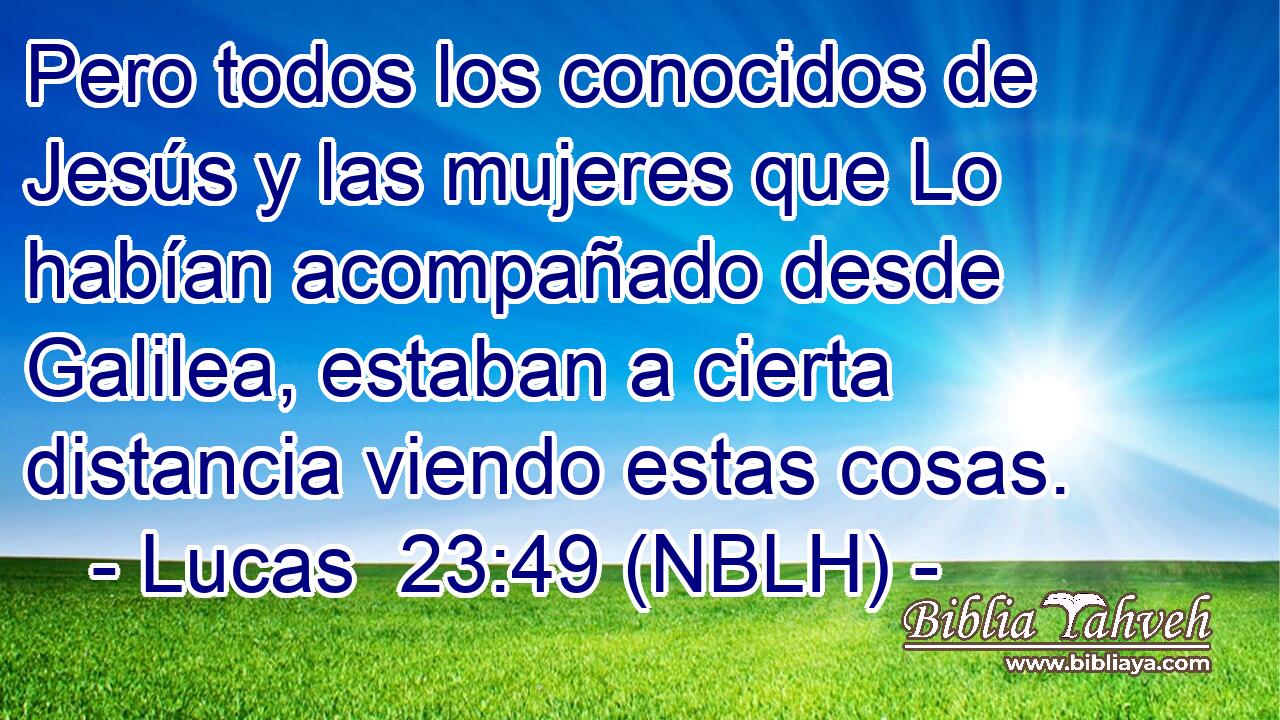  Pero todos los conocidos de Jesús y las mujeres que Lo habían acompañado desde Galilea, estaban a cierta distancia viendo estas cosas. 