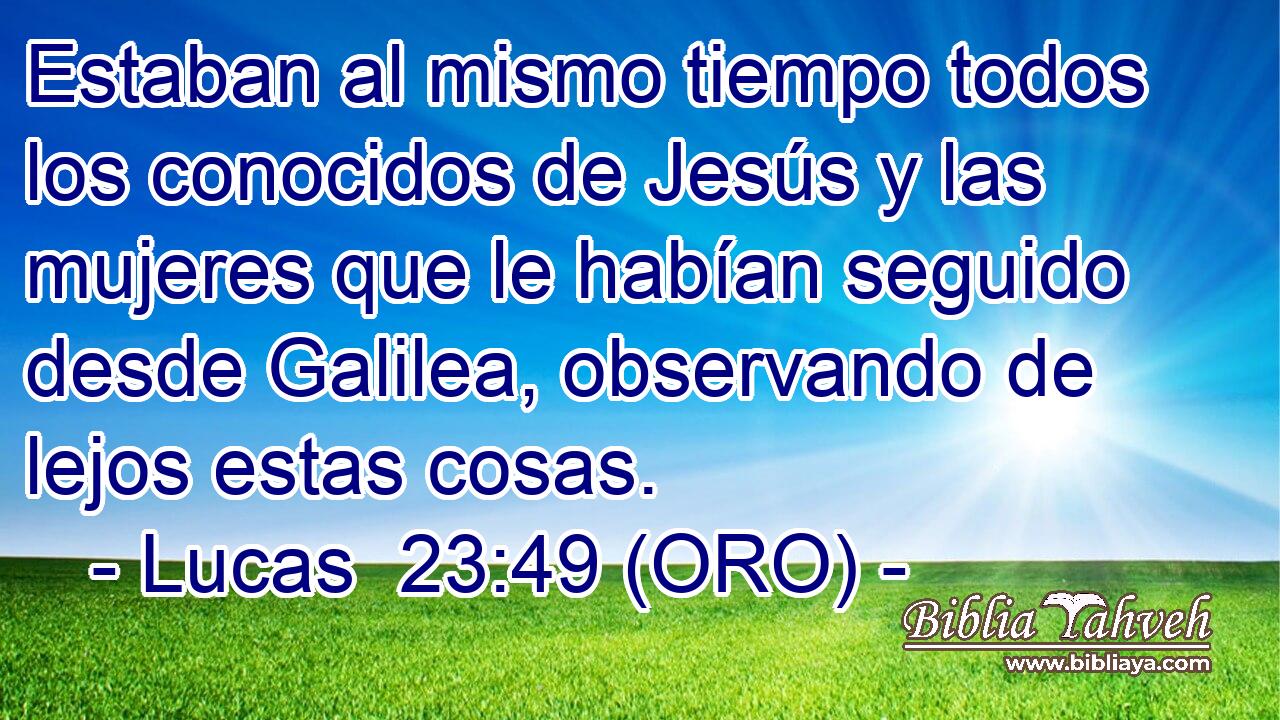  Estaban al mismo tiempo todos los conocidos de Jesús y las mujeres que le habían seguido desde Galilea, observando de lejos estas cosas. 