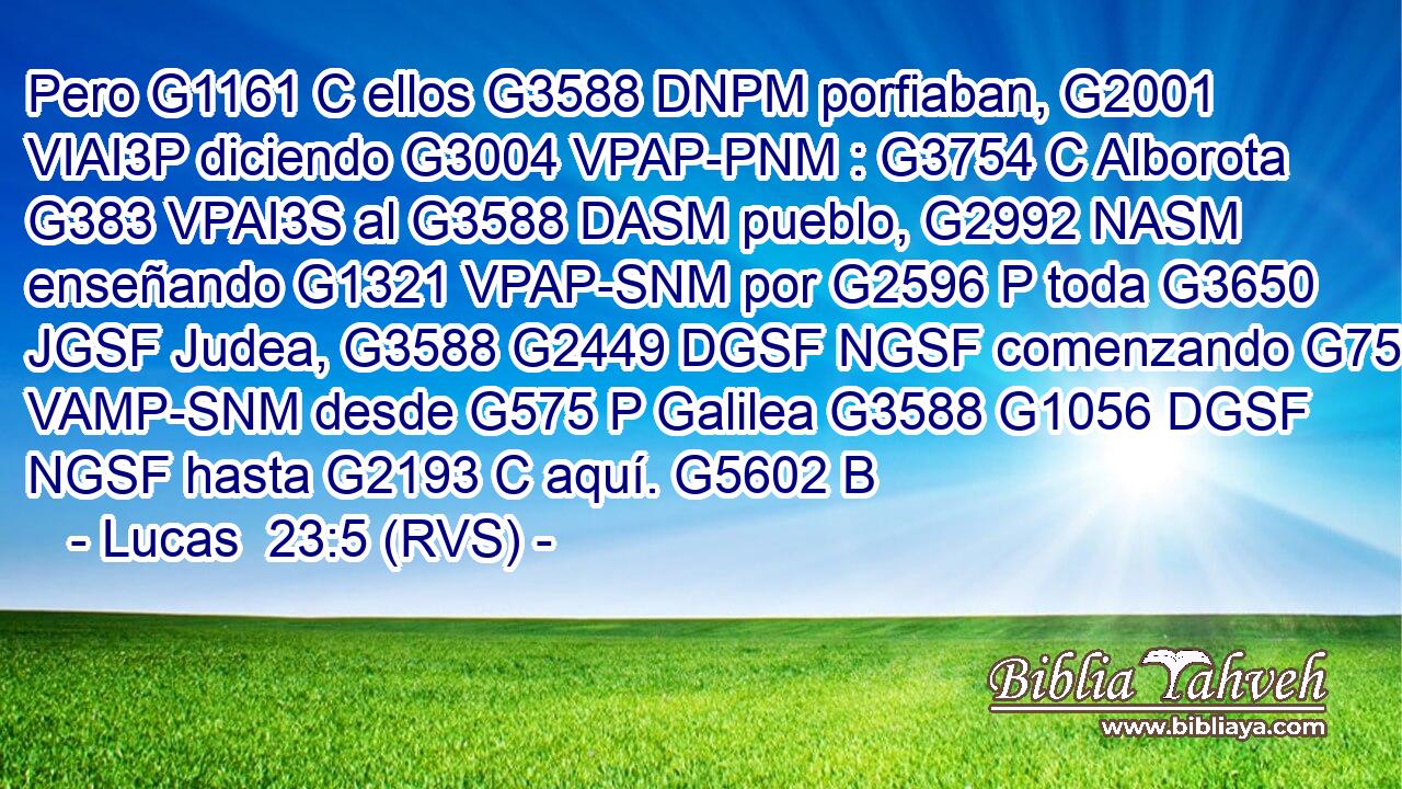 Pero G1161 C ellos G3588 DNPM porfiaban, G2001 VIAI3P diciendo G3004 VPAP-PNM : G3754 C Alborota G383 VPAI3S al G3588 DASM pueblo, G2992 NASM enseñando G1321 VPAP-SNM por G2596 P toda G3650 JGSF Judea, G3588 G2449 DGSF NGSF comenzando G756 VAMP-SNM desde G575 P Galilea G3588 G1056 DGSF NGSF hasta G2193 C aquí. G5602 B 