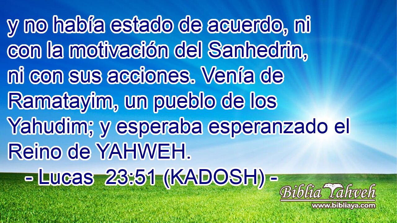  y no había estado de acuerdo, ni con la motivación del Sanhedrin, ni con sus acciones. Venía de Ramatayim, un pueblo de los Yahudim; y esperaba esperanzado el Reino de YAHWEH. 