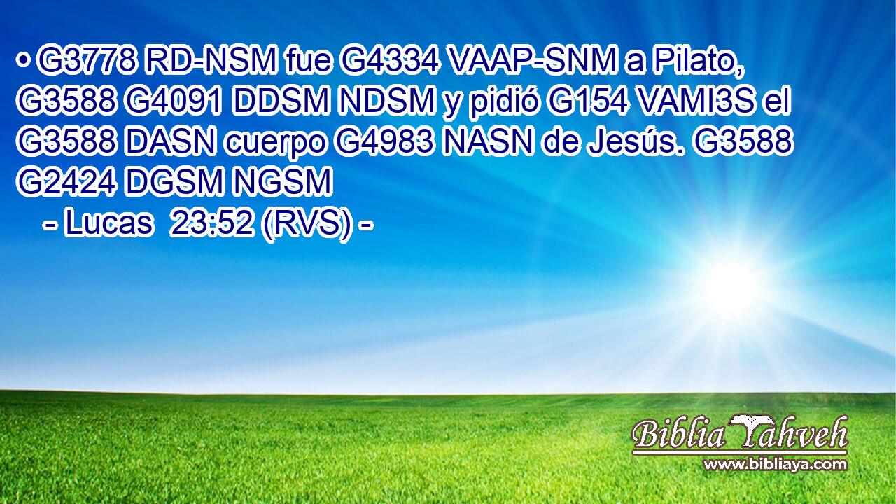 • G3778 RD-NSM fue G4334 VAAP-SNM a Pilato, G3588 G4091 DDSM NDSM y pidió G154 VAMI3S el G3588 DASN cuerpo G4983 NASN de Jesús. G3588 G2424 DGSM NGSM 