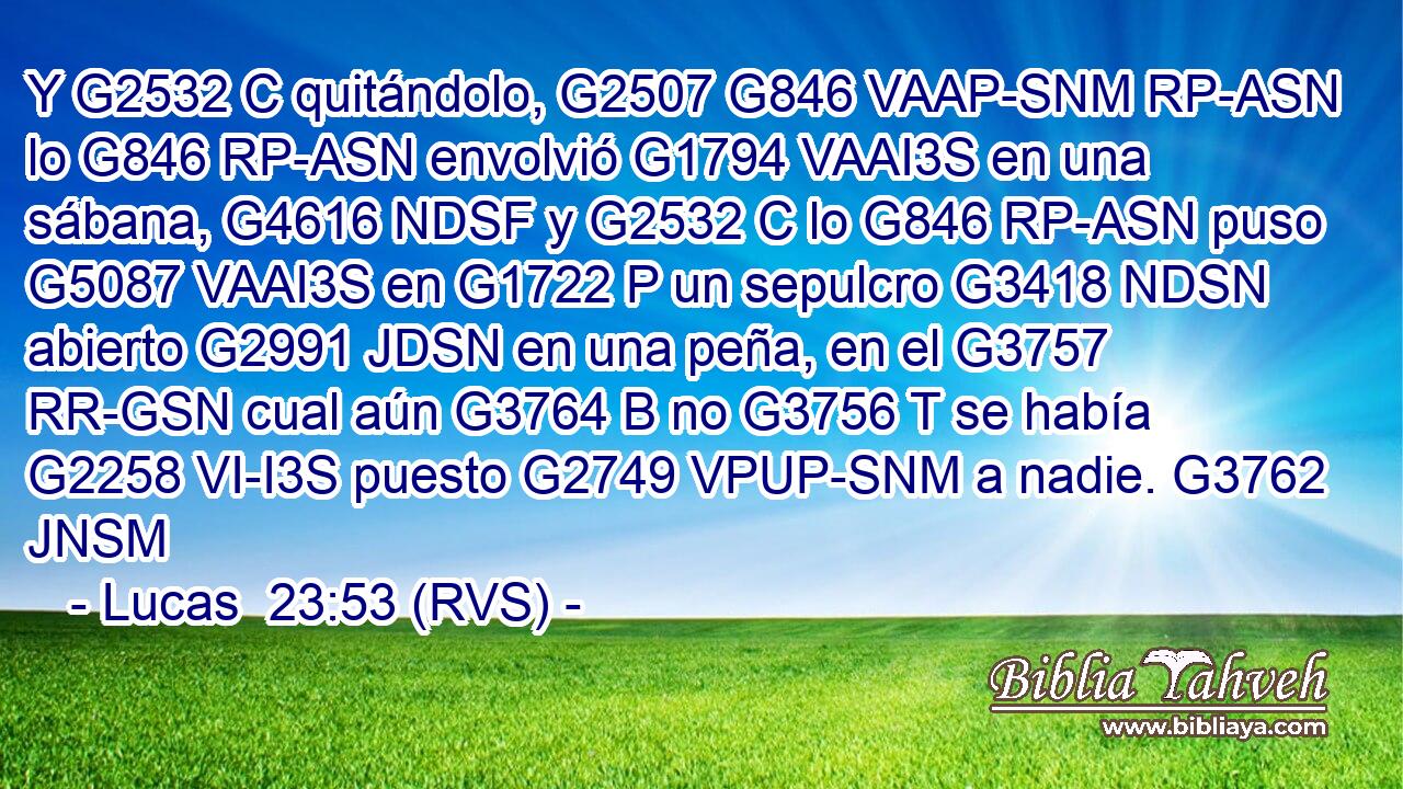 Y G2532 C quitándolo, G2507 G846 VAAP-SNM RP-ASN lo G846 RP-ASN envolvió G1794 VAAI3S en una sábana, G4616 NDSF y G2532 C lo G846 RP-ASN puso G5087 VAAI3S en G1722 P un sepulcro G3418 NDSN abierto G2991 JDSN en una peña, en el G3757 RR-GSN cual aún G3764 B no G3756 T se había G2258 VI-I3S puesto G2749 VPUP-SNM a nadie. G3762 JNSM 