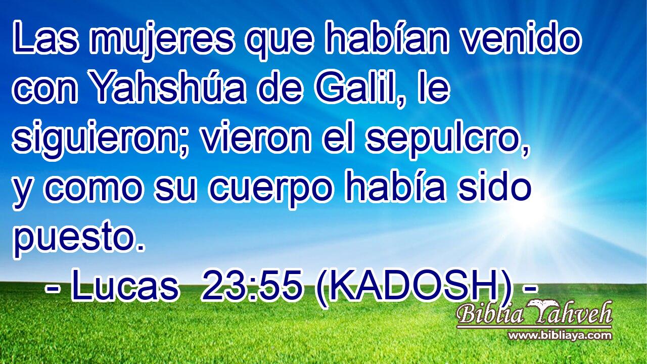  Las mujeres que habían venido con Yahshúa de Galil, le siguieron; vieron el sepulcro, y como su cuerpo había sido puesto. 