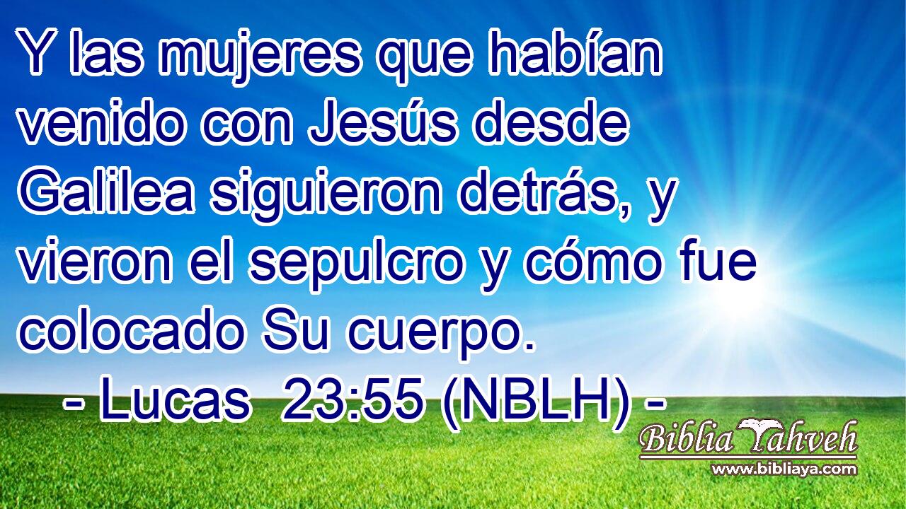  Y las mujeres que habían venido con Jesús desde Galilea siguieron detrás, y vieron el sepulcro y cómo fue colocado Su cuerpo. 