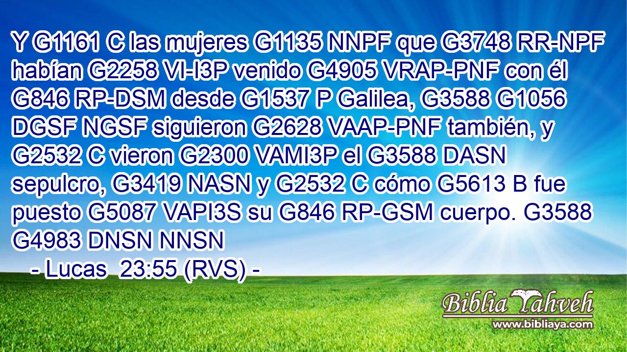 Y G1161 C las mujeres G1135 NNPF que G3748 RR-NPF habían G2258 VI-I3P venido G4905 VRAP-PNF con él G846 RP-DSM desde G1537 P Galilea, G3588 G1056 DGSF NGSF siguieron G2628 VAAP-PNF también, y G2532 C vieron G2300 VAMI3P el G3588 DASN sepulcro, G3419 NASN y G2532 C cómo G5613 B fue puesto G5087 VAPI3S su G846 RP-GSM cuerpo. G3588 G4983 DNSN NNSN 