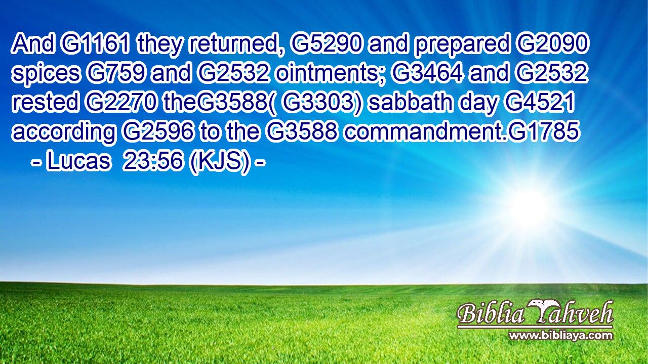 And G1161 they returned, G5290 and prepared G2090 spices G759 and G2532 ointments; G3464 and G2532 rested G2270 theG3588( G3303) sabbath day G4521 according G2596 to the G3588 commandment.G1785