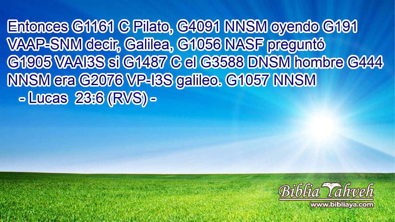 Entonces G1161 C Pilato, G4091 NNSM oyendo G191 VAAP-SNM decir, Galilea, G1056 NASF preguntó G1905 VAAI3S si G1487 C el G3588 DNSM hombre G444 NNSM era G2076 VP-I3S galileo. G1057 NNSM 