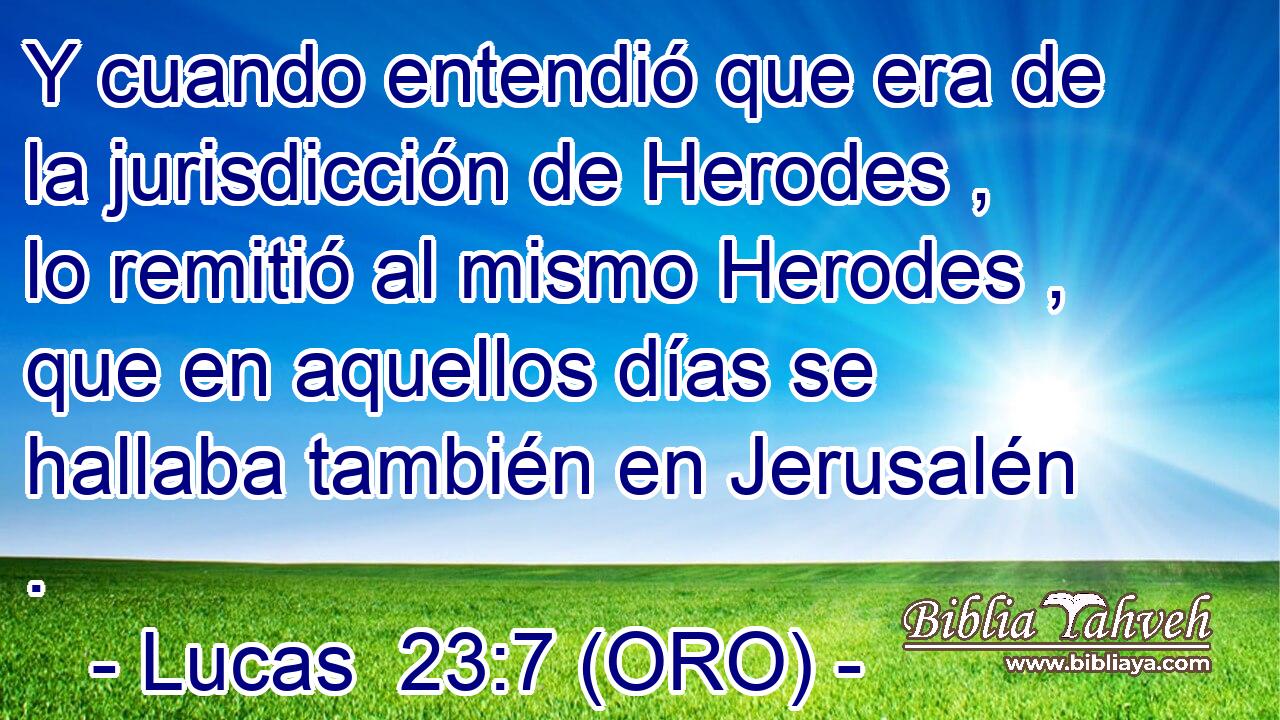  Y cuando entendió que era de la jurisdicción de Herodes , lo remitió al mismo Herodes , que en aquellos días se hallaba también en Jerusalén . 