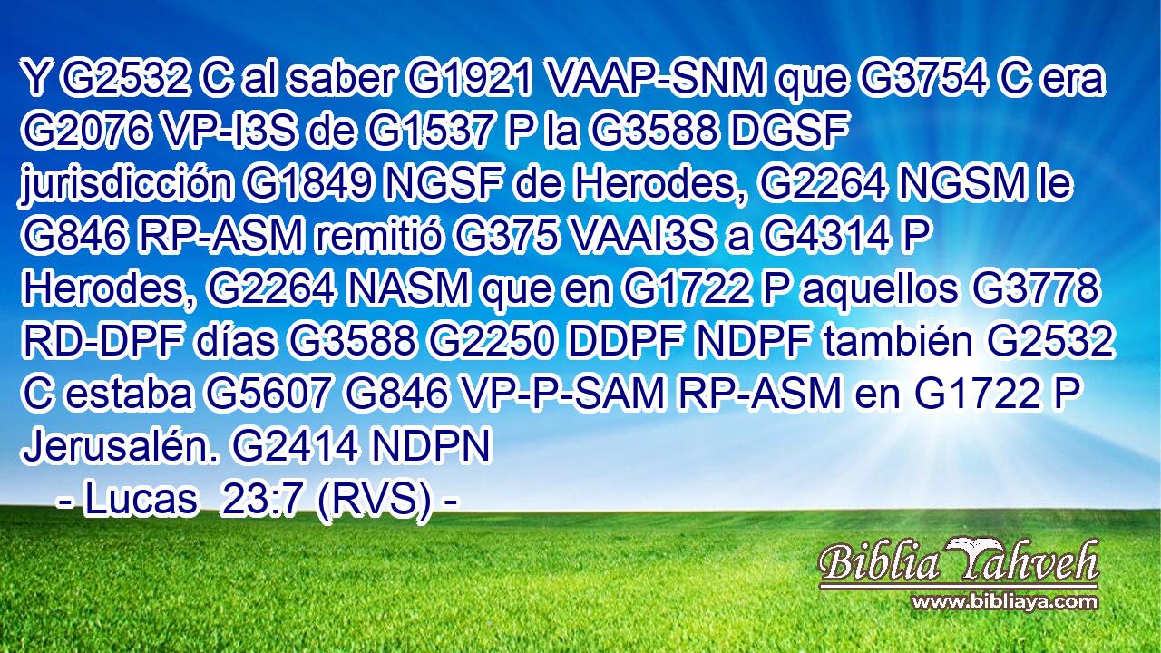 Y G2532 C al saber G1921 VAAP-SNM que G3754 C era G2076 VP-I3S de G1537 P la G3588 DGSF jurisdicción G1849 NGSF de Herodes, G2264 NGSM le G846 RP-ASM remitió G375 VAAI3S a G4314 P Herodes, G2264 NASM que en G1722 P aquellos G3778 RD-DPF días G3588 G2250 DDPF NDPF también G2532 C estaba G5607 G846 VP-P-SAM RP-ASM en G1722 P Jerusalén. G2414 NDPN 