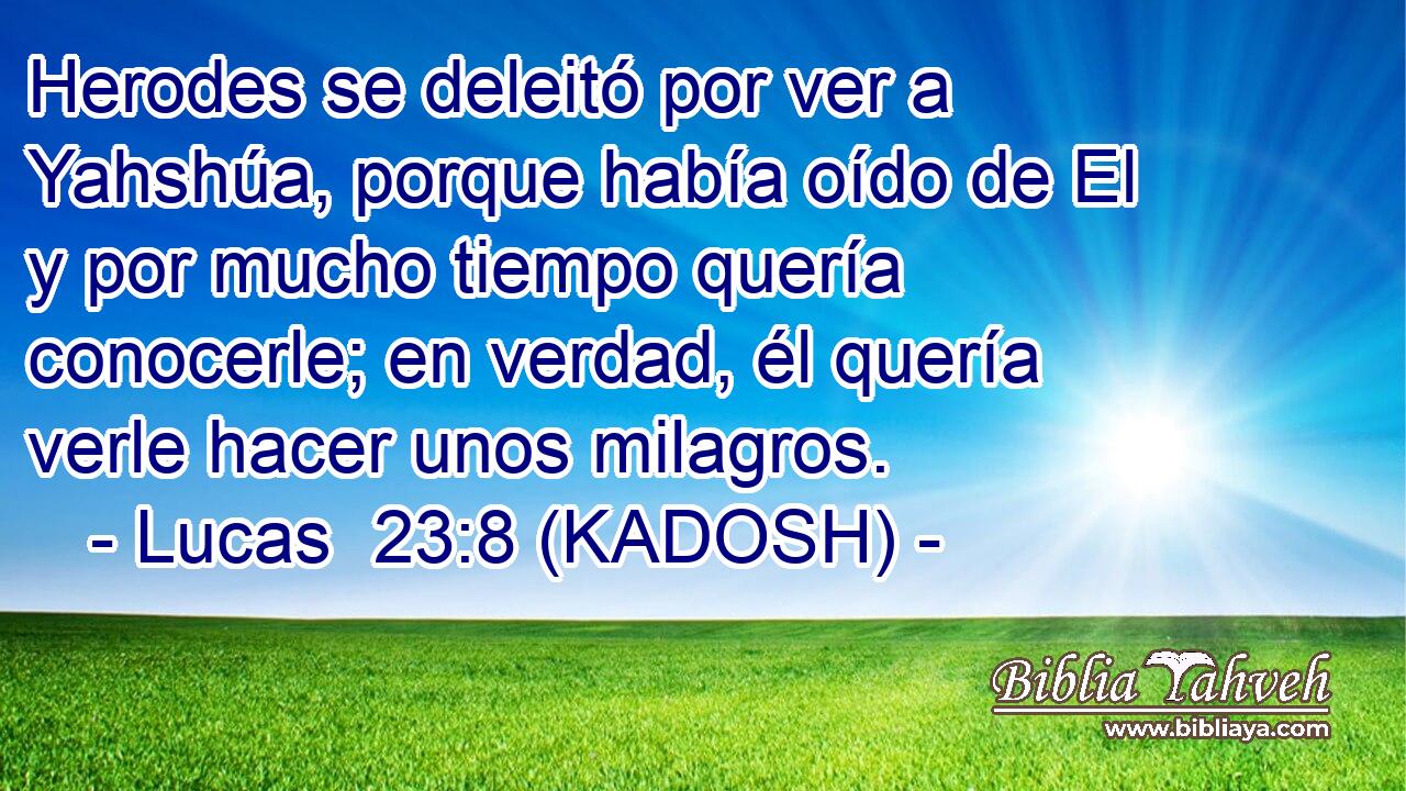  Herodes se deleitó por ver a Yahshúa, porque había oído de El y por mucho tiempo quería conocerle; en verdad, él quería verle hacer unos milagros. 