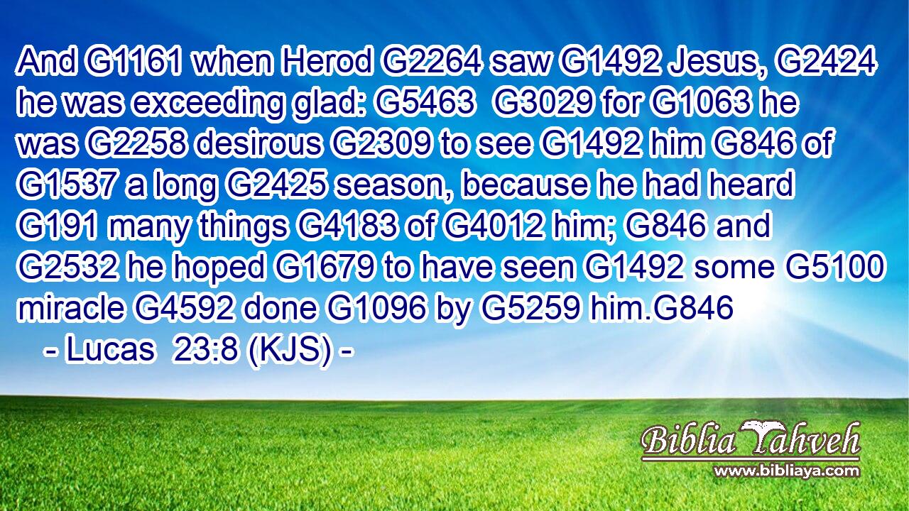 And G1161 when Herod G2264 saw G1492 Jesus, G2424 he was exceeding glad: G5463  G3029 for G1063 he was G2258 desirous G2309 to see G1492 him G846 of G1537 a long G2425 season, because he had heard G191 many things G4183 of G4012 him; G846 and G2532 he hoped G1679 to have seen G1492 some G5100 miracle G4592 done G1096 by G5259 him.G846