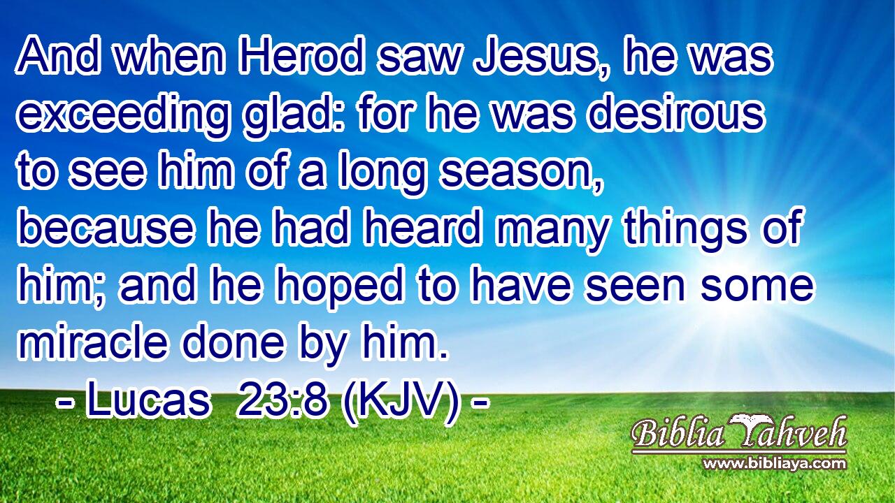 And when Herod saw Jesus, he was exceeding glad: for he was desirous to see him of a long season, because he had heard many things of him; and he hoped to have seen some miracle done by him.