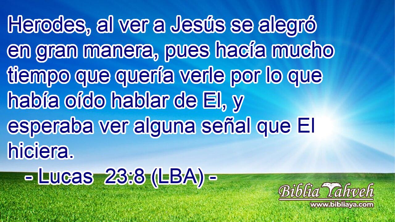 Herodes, al ver a Jesús se alegró en gran manera, pues hacía mucho tiempo que quería verle por lo que había oído hablar de El, y esperaba ver alguna señal que El hiciera.