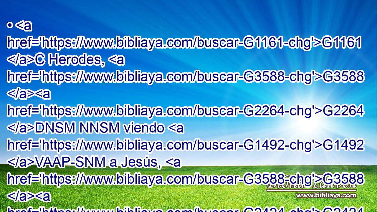 • G1161 C Herodes, G3588 G2264 DNSM NNSM viendo G1492 VAAP-SNM a Jesús, G3588 G2424 DASM NASM se alegró G5463 VAPI3S mucho, G3029 B porque G1063 C hacía G2258 VI-I3S • G1537 P • G2425 JGSM tiempo que deseaba G2309 VPAP-SNM verle; G1492 G846 VAAN RP-ASM porque G1223 P había oído G3588 G191 DASN VPAN muchas cosas G4183 JAPN acerca G4012 P de él, G846 RP-GSM y G2532 C esperaba G1679 VIAI3S verle G1492 G5259 G846 VAAN P RP-GSM hacer G1096 VPUP-SAN alguna G5100 RX-ASN 