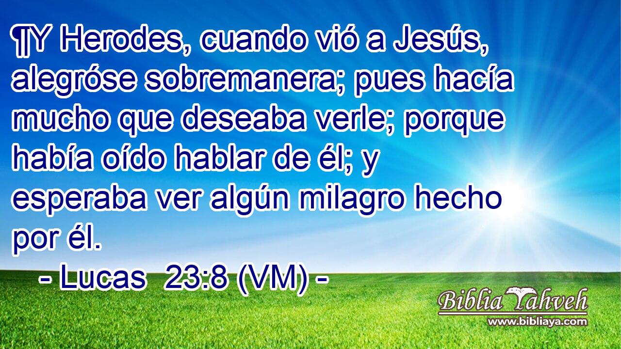  ¶Y Herodes, cuando vió a Jesús, alegróse sobremanera; pues hacía mucho que deseaba verle; porque había oído hablar de él; y esperaba ver algún milagro hecho por él. 