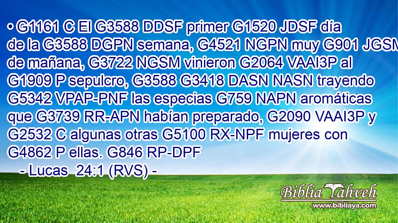 • G1161 C El G3588 DDSF primer G1520 JDSF día de la G3588 DGPN semana, G4521 NGPN muy G901 JGSM de mañana, G3722 NGSM vinieron G2064 VAAI3P al G1909 P sepulcro, G3588 G3418 DASN NASN trayendo G5342 VPAP-PNF las especias G759 NAPN aromáticas que G3739 RR-APN habían preparado, G2090 VAAI3P y G2532 C algunas otras G5100 RX-NPF mujeres con G4862 P ellas. G846 RP-DPF 