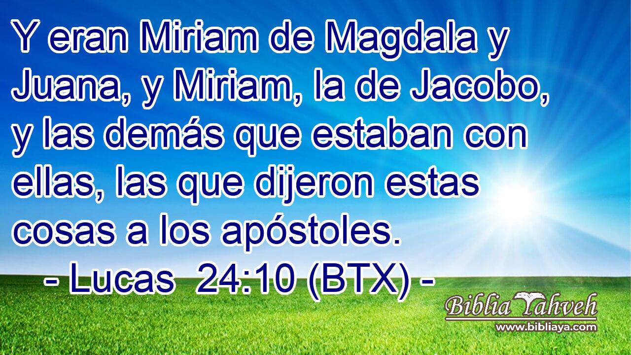 Y eran Miriam de Magdala y Juana, y Miriam, la de Jacobo, y las demás que estaban con ellas, las que dijeron estas cosas a los apóstoles.