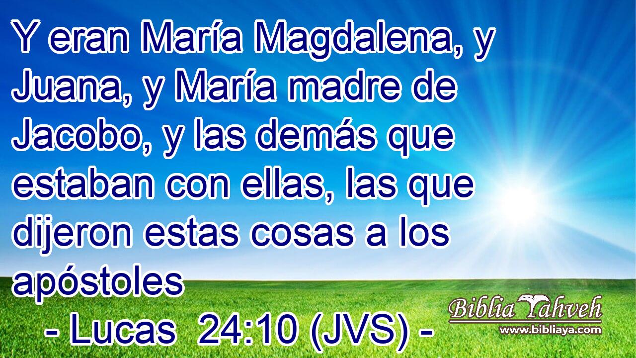 Y eran María Magdalena, y Juana, y María madre de Jacobo, y las demás que estaban con ellas, las que dijeron estas cosas a los apóstoles