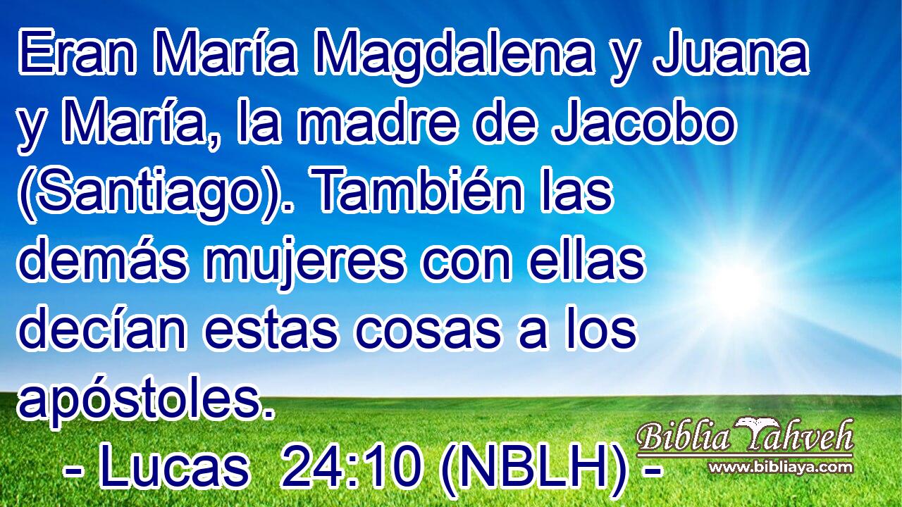  Eran María Magdalena y Juana y María, la madre de Jacobo (Santiago). También las demás mujeres con ellas decían estas cosas a los apóstoles. 
