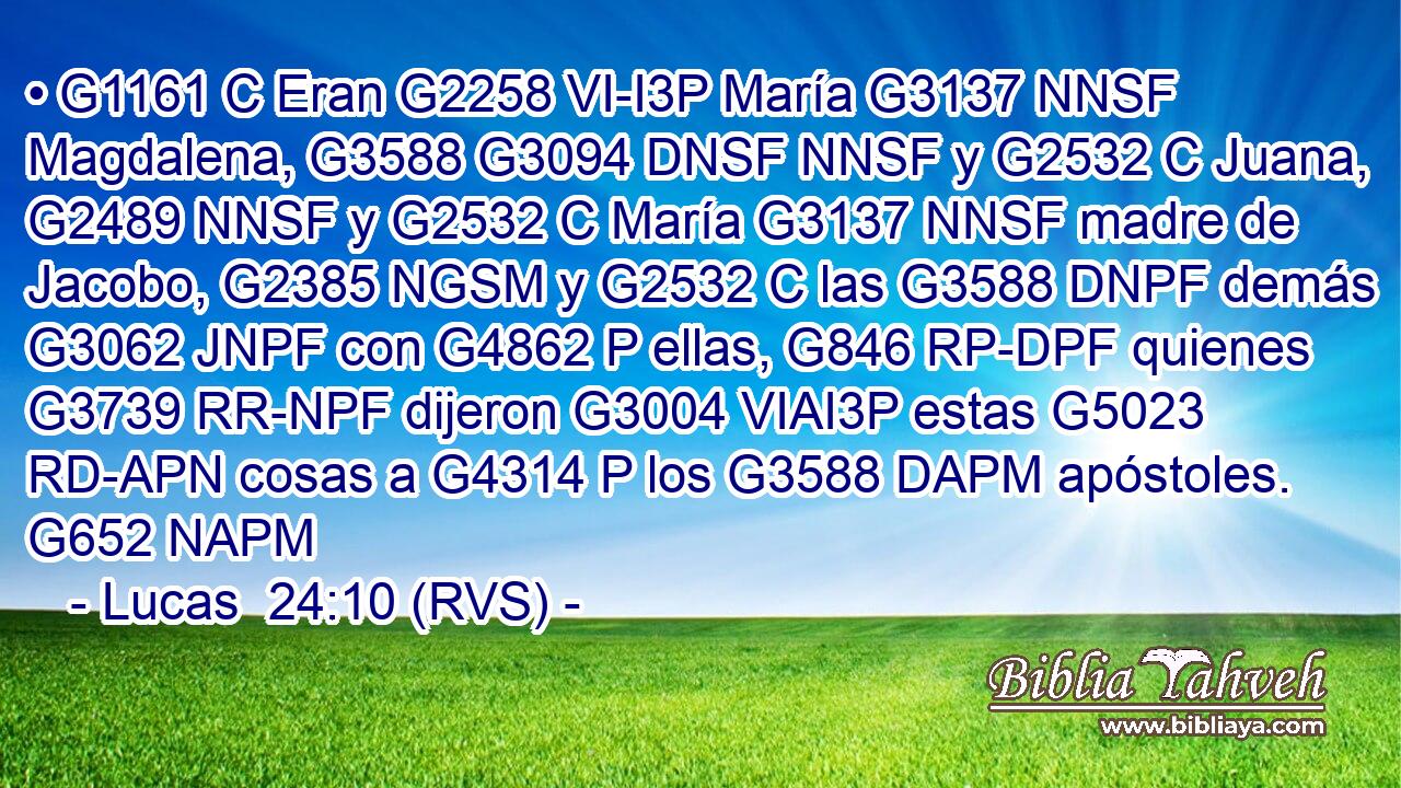 • G1161 C Eran G2258 VI-I3P María G3137 NNSF Magdalena, G3588 G3094 DNSF NNSF y G2532 C Juana, G2489 NNSF y G2532 C María G3137 NNSF madre de Jacobo, G2385 NGSM y G2532 C las G3588 DNPF demás G3062 JNPF con G4862 P ellas, G846 RP-DPF quienes G3739 RR-NPF dijeron G3004 VIAI3P estas G5023 RD-APN cosas a G4314 P los G3588 DAPM apóstoles. G652 NAPM 