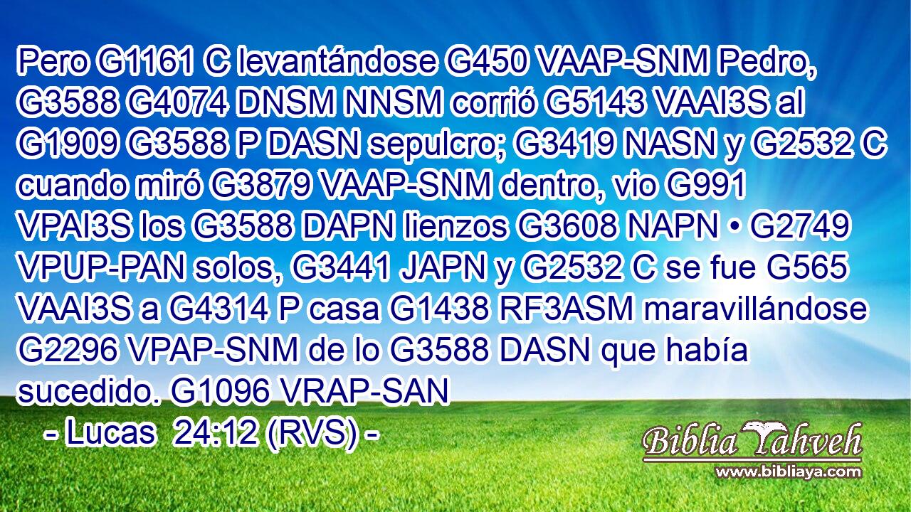 Pero G1161 C levantándose G450 VAAP-SNM Pedro, G3588 G4074 DNSM NNSM corrió G5143 VAAI3S al G1909 G3588 P DASN sepulcro; G3419 NASN y G2532 C cuando miró G3879 VAAP-SNM dentro, vio G991 VPAI3S los G3588 DAPN lienzos G3608 NAPN • G2749 VPUP-PAN solos, G3441 JAPN y G2532 C se fue G565 VAAI3S a G4314 P casa G1438 RF3ASM maravillándose G2296 VPAP-SNM de lo G3588 DASN que había sucedido. G1096 VRAP-SAN 