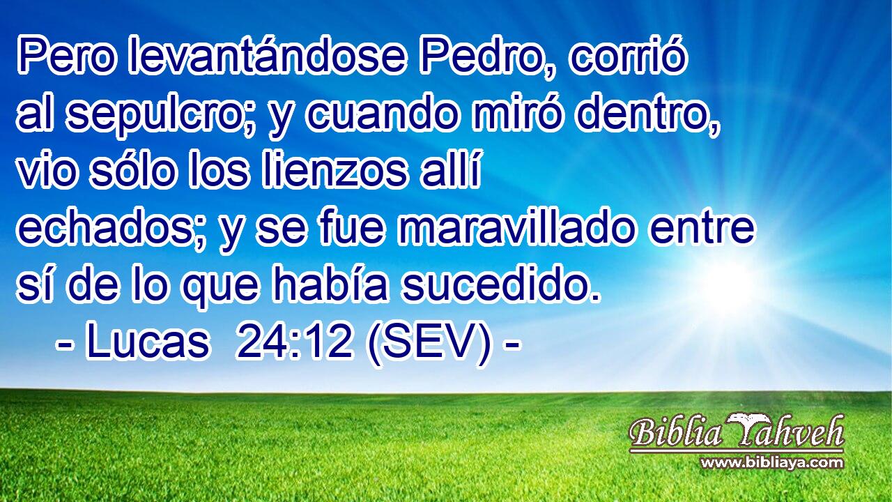 Pero levantándose Pedro, corrió al sepulcro; y cuando miró dentro, vio sólo los lienzos allí echados; y se fue maravillado entre sí de lo que había sucedido.
