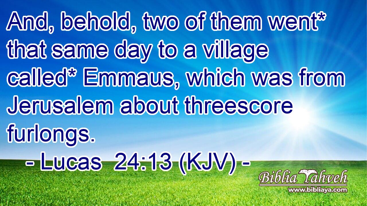 And, behold, two of them went* that same day to a village called* Emmaus, which was from Jerusalem about threescore furlongs.