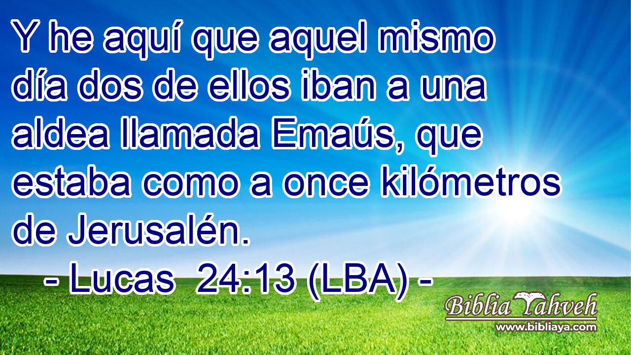 Y he aquí que aquel mismo día dos de ellos iban a una aldea llamada Emaús, que estaba como a once kilómetros de Jerusalén.