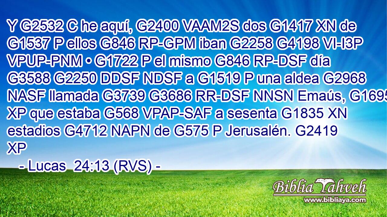 Y G2532 C he aquí, G2400 VAAM2S dos G1417 XN de G1537 P ellos G846 RP-GPM iban G2258 G4198 VI-I3P VPUP-PNM • G1722 P el mismo G846 RP-DSF día G3588 G2250 DDSF NDSF a G1519 P una aldea G2968 NASF llamada G3739 G3686 RR-DSF NNSN Emaús, G1695 XP que estaba G568 VPAP-SAF a sesenta G1835 XN estadios G4712 NAPN de G575 P Jerusalén. G2419 XP 