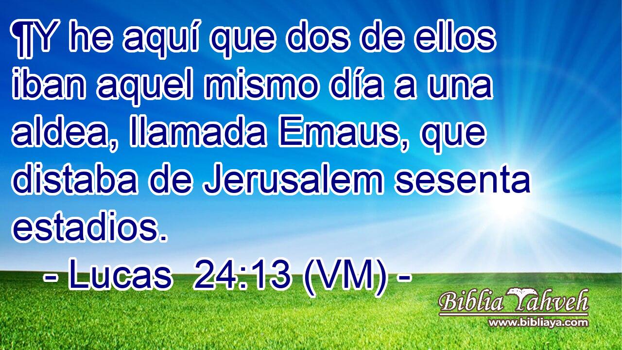  ¶Y he aquí que dos de ellos iban aquel mismo día a una aldea, llamada Emaus, que distaba de Jerusalem sesenta estadios. 