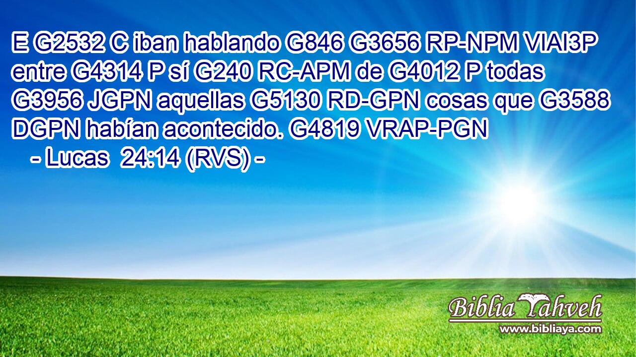 E G2532 C iban hablando G846 G3656 RP-NPM VIAI3P entre G4314 P sí G240 RC-APM de G4012 P todas G3956 JGPN aquellas G5130 RD-GPN cosas que G3588 DGPN habían acontecido. G4819 VRAP-PGN 