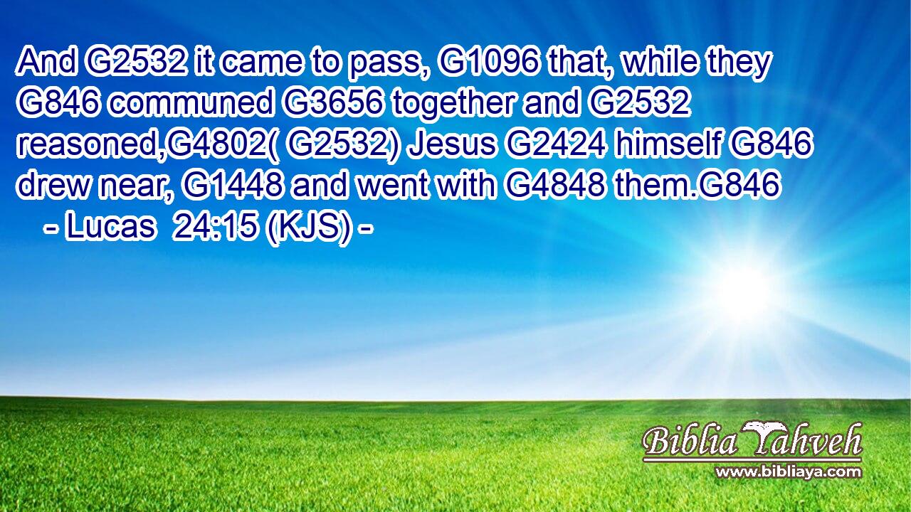 And G2532 it came to pass, G1096 that, while they G846 communed G3656 together and G2532 reasoned,G4802( G2532) Jesus G2424 himself G846 drew near, G1448 and went with G4848 them.G846