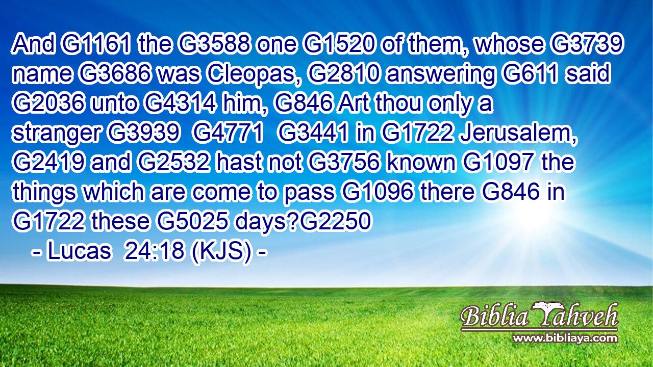 And G1161 the G3588 one G1520 of them, whose G3739 name G3686 was Cleopas, G2810 answering G611 said G2036 unto G4314 him, G846 Art thou only a stranger G3939  G4771  G3441 in G1722 Jerusalem, G2419 and G2532 hast not G3756 known G1097 the things which are come to pass G1096 there G846 in G1722 these G5025 days?G2250