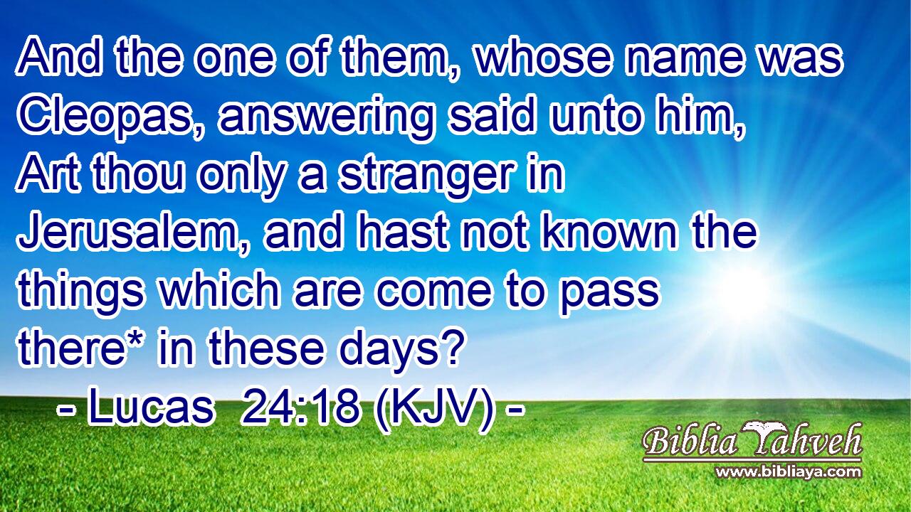 And the one of them, whose name was Cleopas, answering said unto him, Art thou only a stranger in Jerusalem, and hast not known the things which are come to pass there* in these days?