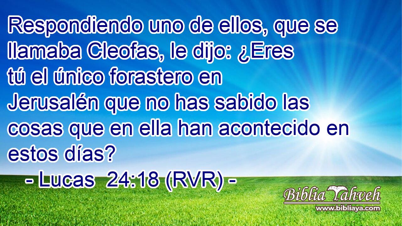 Respondiendo uno de ellos, que se llamaba Cleofas, le dijo: ¿Eres tú el único forastero en Jerusalén que no has sabido las cosas que en ella han acontecido en estos días?