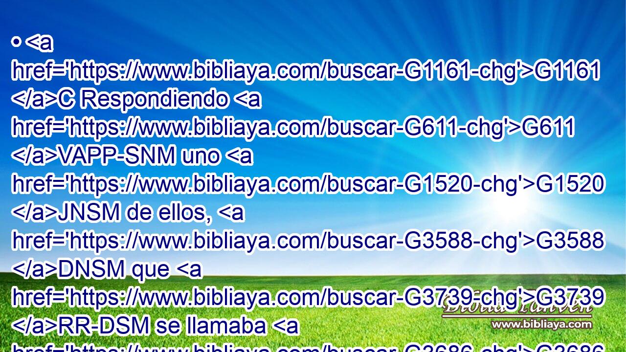 • G1161 C Respondiendo G611 VAPP-SNM uno G1520 JNSM de ellos, G3588 DNSM que G3739 RR-DSM se llamaba G3686 NNSN Cleofas, G2810 NNSM le G4314 G846 P RP-ASM dijo: G2036 VAAI3S ¿Eres tú G4771 RP2NS el único G3441 JNSM forastero G3939 VPAI2S en G1722 P Jerusalén G2419 XP que G2532 C no G3756 T has sabido G1097 VAAI2S las G3588 DAPN cosas que en G1722 P ella G846 RP-DSF han acontecido G1096 VAMP-PAN en G1722 P estos G3778 RD-DPF días? G3588 G2250 DDPF NDPF 