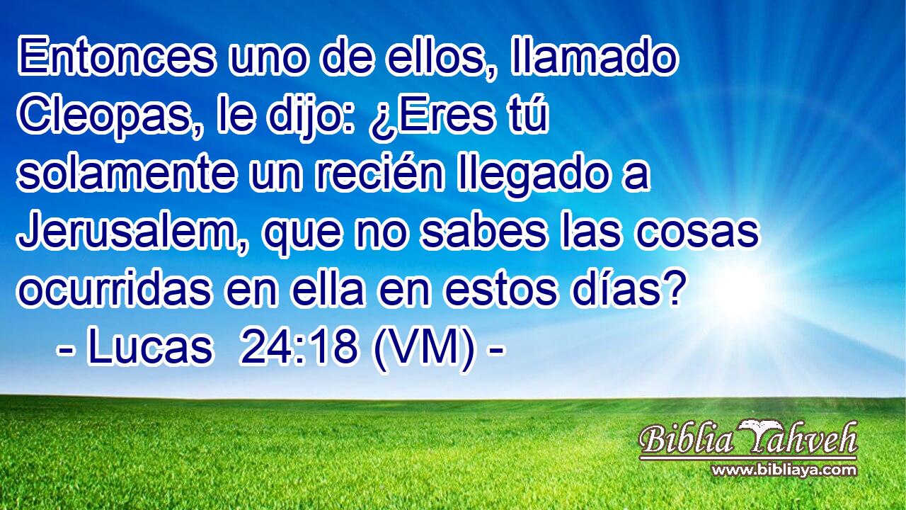 Entonces uno de ellos, llamado Cleopas, le dijo: ¿Eres tú solamente un recién llegado a Jerusalem, que no sabes las cosas ocurridas en ella en estos días? 